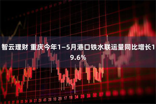 智云理财 重庆今年1—5月港口铁水联运量同比增长19.6%