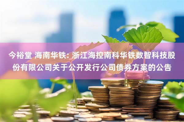 今裕堂 海南华铁: 浙江海控南科华铁数智科技股份有限公司关于公开发行公司债券方案的公告