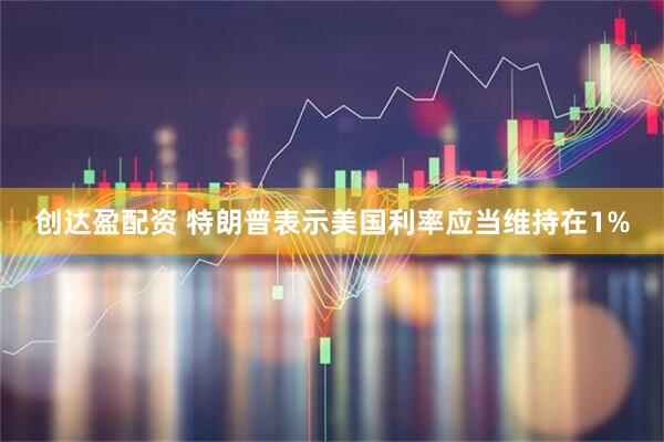 创达盈配资 特朗普表示美国利率应当维持在1%