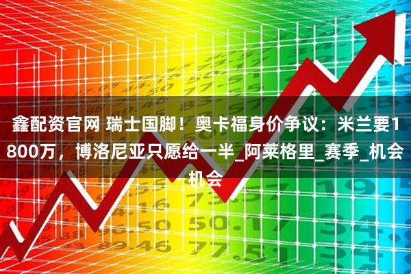 鑫配资官网 瑞士国脚!奥卡福身价争议:米兰要1800万,博洛尼亚只愿给一半_阿莱格里_赛季_机会