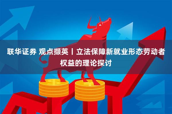 联华证券 观点撷英丨立法保障新就业形态劳动者权益的理论探讨
