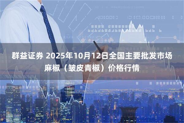 群益证券 2025年10月12日全国主要批发市场麻椒（皱皮青椒）价格行情