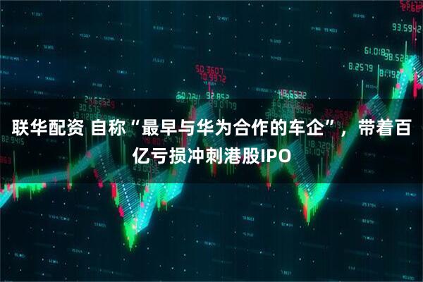 联华配资 自称“最早与华为合作的车企”,带着百亿亏损冲刺港股IPO