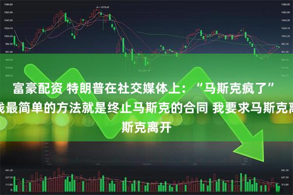 富豪配资 特朗普在社交媒体上：“马斯克疯了” 省钱最简单的方法就是终止马斯克的合同 我要求马斯克离开